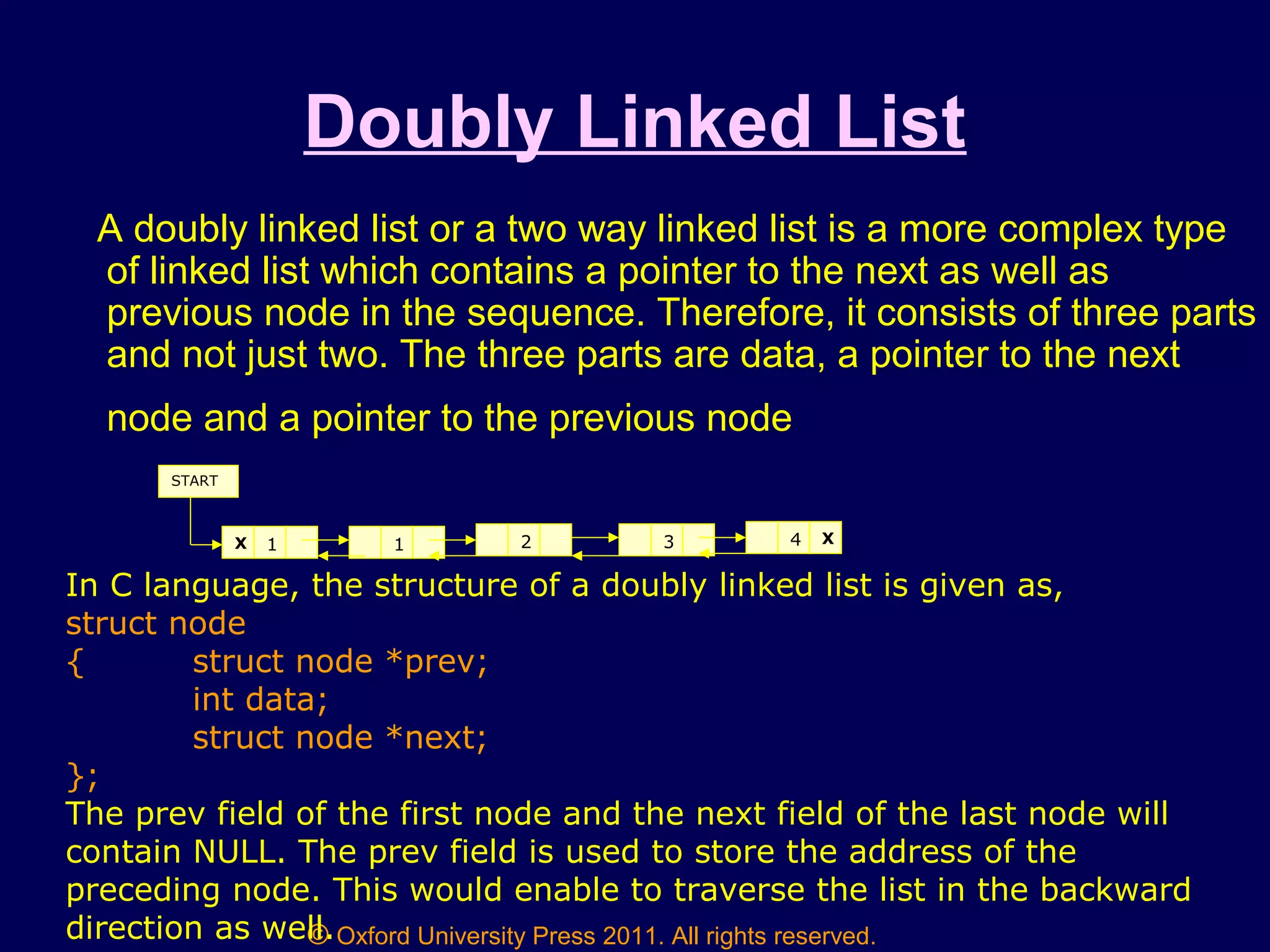 © Oxford University Press 2011. All rights reserved.
Doubly Linked List
A doubly linked list or a two way linked list is a more complex type
of linked list which contains a pointer to the next as well as
previous node in the sequence. Therefore, it consists of three parts
and not just two. The three parts are data, a pointer to the next
node and a pointer to the previous node
1X 1 2 3 4 X
START
In C language, the structure of a doubly linked list is given as,
struct node
{ struct node *prev;
int data;
struct node *next;
};
The prev field of the first node and the next field of the last node will
contain NULL. The prev field is used to store the address of the
preceding node. This would enable to traverse the list in the backward
direction as well.
 