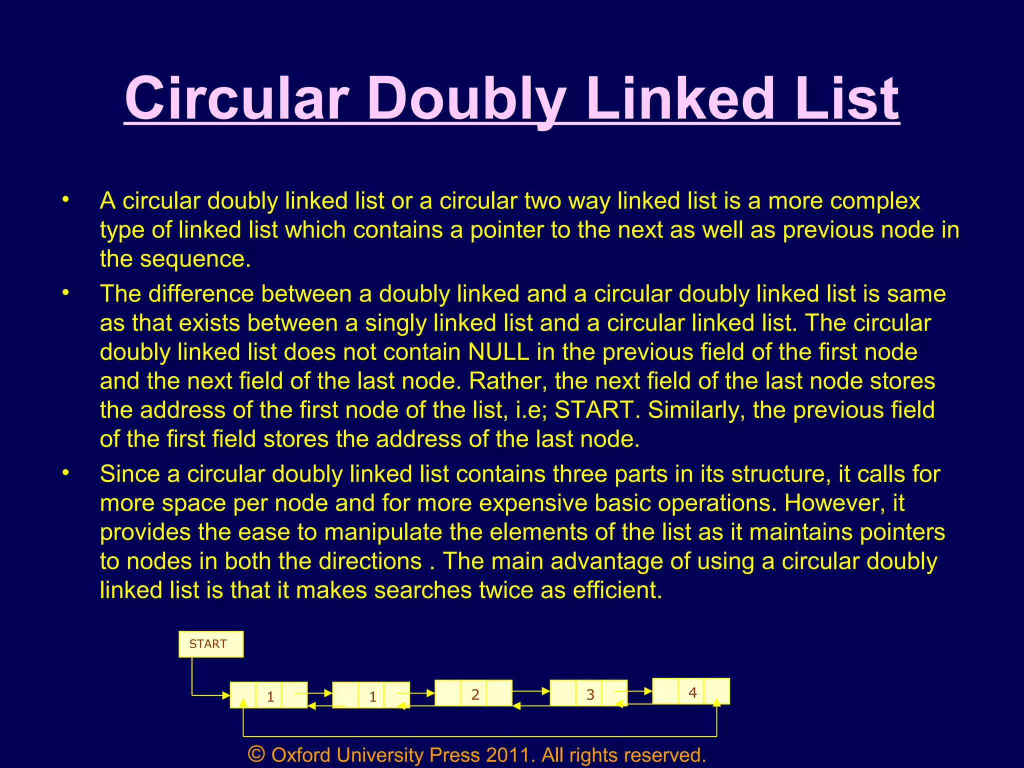 © Oxford University Press 2011. All rights reserved.
Circular Doubly Linked List
• A circular doubly linked list or a circular two way linked list is a more complex
type of linked list which contains a pointer to the next as well as previous node in
the sequence.
• The difference between a doubly linked and a circular doubly linked list is same
as that exists between a singly linked list and a circular linked list. The circular
doubly linked list does not contain NULL in the previous field of the first node
and the next field of the last node. Rather, the next field of the last node stores
the address of the first node of the list, i.e; START. Similarly, the previous field
of the first field stores the address of the last node.
• Since a circular doubly linked list contains three parts in its structure, it calls for
more space per node and for more expensive basic operations. However, it
provides the ease to manipulate the elements of the list as it maintains pointers
to nodes in both the directions . The main advantage of using a circular doubly
linked list is that it makes searches twice as efficient.
1 1 2 3 4
START
 