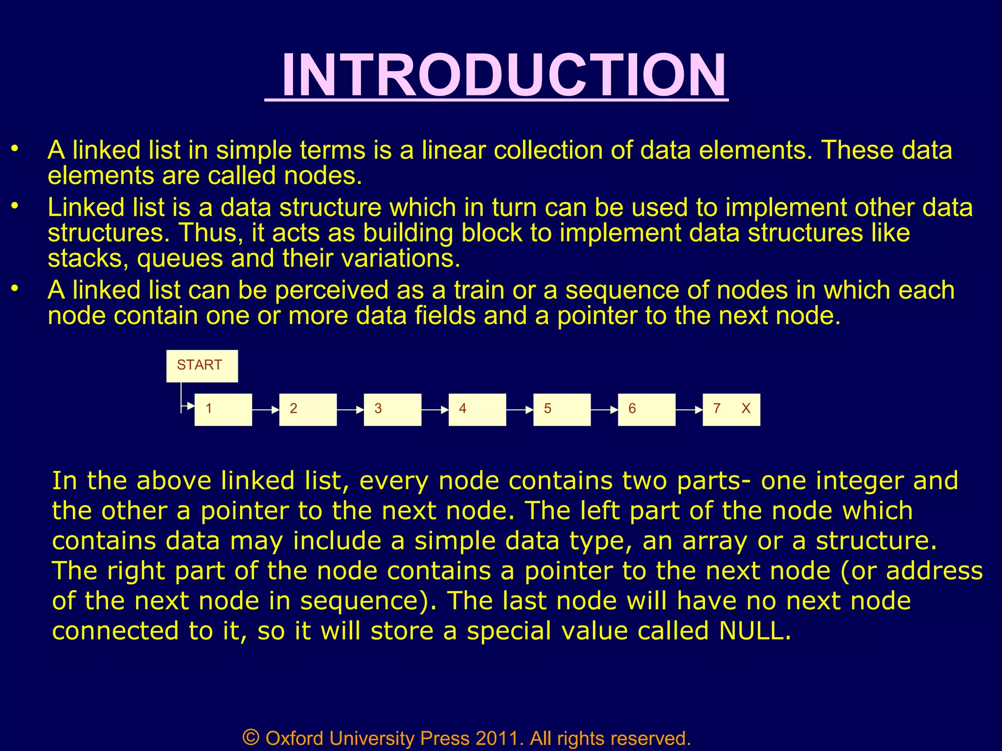 © Oxford University Press 2011. All rights reserved.
INTRODUCTION
• A linked list in simple terms is a linear collection of data elements. These data
elements are called nodes.
• Linked list is a data structure which in turn can be used to implement other data
structures. Thus, it acts as building block to implement data structures like
stacks, queues and their variations.
• A linked list can be perceived as a train or a sequence of nodes in which each
node contain one or more data fields and a pointer to the next node.
1 2 3 4 5 6 7 X
START
In the above linked list, every node contains two parts- one integer and
the other a pointer to the next node. The left part of the node which
contains data may include a simple data type, an array or a structure.
The right part of the node contains a pointer to the next node (or address
of the next node in sequence). The last node will have no next node
connected to it, so it will store a special value called NULL.
 