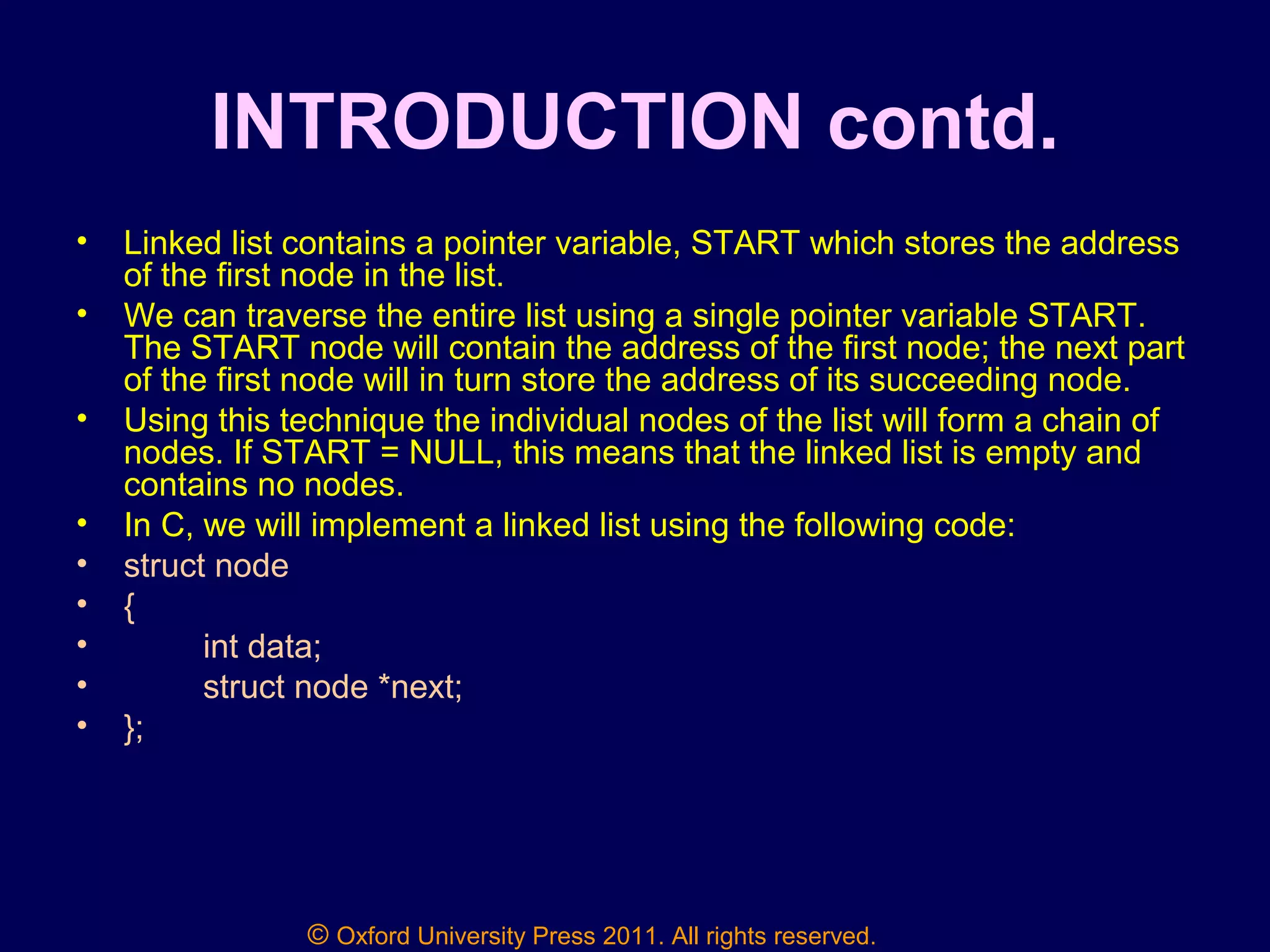 © Oxford University Press 2011. All rights reserved.
INTRODUCTION contd.
• Linked list contains a pointer variable, START which stores the address
of the first node in the list.
• We can traverse the entire list using a single pointer variable START.
The START node will contain the address of the first node; the next part
of the first node will in turn store the address of its succeeding node.
• Using this technique the individual nodes of the list will form a chain of
nodes. If START = NULL, this means that the linked list is empty and
contains no nodes.
• In C, we will implement a linked list using the following code:
• struct node
• {
• int data;
• struct node *next;
• };
 