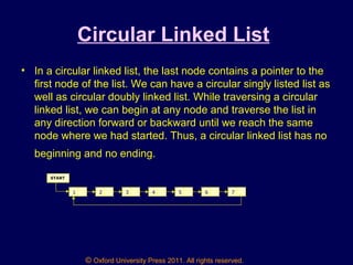 © Oxford University Press 2011. All rights reserved.
Circular Linked List
• In a circular linked list, the last node contains a pointer to the
first node of the list. We can have a circular singly listed list as
well as circular doubly linked list. While traversing a circular
linked list, we can begin at any node and traverse the list in
any direction forward or backward until we reach the same
node where we had started. Thus, a circular linked list has no
beginning and no ending.
1 2 3 4 5 6 7
START
 