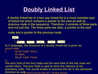 © Oxford University Press 2011. All rights reserved.
Doubly Linked List
A doubly linked list or a two way linked list is a more complex type
of linked list which contains a pointer to the next as well as
previous node in the sequence. Therefore, it consists of three parts
and not just two. The three parts are data, a pointer to the next
node and a pointer to the previous node
1X 1 2 3 4 X
START
In C language, the structure of a doubly linked list is given as,
struct node
{ struct node *prev;
int data;
struct node *next;
};
The prev field of the first node and the next field of the last node will
contain NULL. The prev field is used to store the address of the
preceding node. This would enable to traverse the list in the backward
direction as well.
 