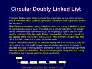 © Oxford University Press 2011. All rights reserved.
Circular Doubly Linked List
• A circular doubly linked list or a circular two way linked list is a more complex
type of linked list which contains a pointer to the next as well as previous node in
the sequence.
• The difference between a doubly linked and a circular doubly linked list is same
as that exists between a singly linked list and a circular linked list. The circular
doubly linked list does not contain NULL in the previous field of the first node
and the next field of the last node. Rather, the next field of the last node stores
the address of the first node of the list, i.e; START. Similarly, the previous field
of the first field stores the address of the last node.
• Since a circular doubly linked list contains three parts in its structure, it calls for
more space per node and for more expensive basic operations. However, it
provides the ease to manipulate the elements of the list as it maintains pointers
to nodes in both the directions . The main advantage of using a circular doubly
linked list is that it makes searches twice as efficient.
1 1 2 3 4
START
 