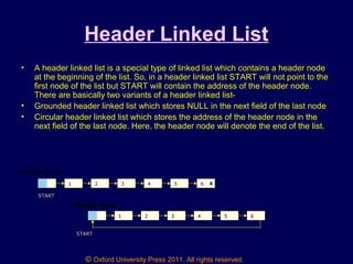 © Oxford University Press 2011. All rights reserved.
Header Linked List
• A header linked list is a special type of linked list which contains a header node
at the beginning of the list. So, in a header linked list START will not point to the
first node of the list but START will contain the address of the header node.
There are basically two variants of a header linked list-
• Grounded header linked list which stores NULL in the next field of the last node
• Circular header linked list which stores the address of the header node in the
next field of the last node. Here, the header node will denote the end of the list.
1 2 3 4 5 6 X
Header Node
START
1 2 3 4 5 6
Header Node
START
 