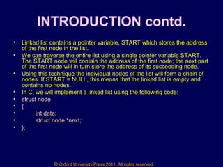 © Oxford University Press 2011. All rights reserved.
INTRODUCTION contd.
• Linked list contains a pointer variable, START which stores the address
of the first node in the list.
• We can traverse the entire list using a single pointer variable START.
The START node will contain the address of the first node; the next part
of the first node will in turn store the address of its succeeding node.
• Using this technique the individual nodes of the list will form a chain of
nodes. If START = NULL, this means that the linked list is empty and
contains no nodes.
• In C, we will implement a linked list using the following code:
• struct node
• {
• int data;
• struct node *next;
• };
 