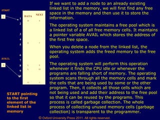 © Oxford University Press 2011. All rights reserved.
1 DATA
NEXT
H 4
E 7
L 8
L 10
O -1
1
2
3
4
5
6
7
8
9
10
START
START pointing
to the first
element of the
linked list in
memory
9
AVAIL
If we want to add a node to an already existing
linked list in the memory, we will first find any free
space in the memory and then use it to store the
information.
The operating system maintains a free pool which is
a linked list of a of all free memory cells. It maintains
a pointer variable AVAIL which stores the address of
the first free space.
When you delete a node from the linked list, the
operating system adds the freed memory to the free
pool.
The operating system will perform this operation
whenever it finds the CPU idle or whenever the
programs are falling short of memory. The operating
system scans through all the memory cells and mark
the cells that are being used by some or the other
program. Then, it collects all those cells which are
not being used and add their address to the free pool
so that it can be reused by the programs. This
process is called garbage collection. The whole
process of collecting unused memory cells (garbage
collection) is transparent to the programmer.
 