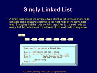 © Oxford University Press 2011. All rights reserved.
Singly Linked List
• A singly linked list is the simplest type of linked list in which every node
contains some data and a pointer to the next node of the same data
type. By saying that the node contains a pointer to the next node we
mean that the node stores the address of the next node in sequence.
1 2 3 4 5 6 7 X
START
Algorithm for traversing a linked list
Step 1: [INITIALIZE] SET PTR = START
Step 2: Repeat Steps 3 and 4 while PTR != NULL
Step 3: Apply Process to PTR->DATA
Step 4: SET PTR = PTR->NEXT
[END OF LOOP]
Step 5: EXIT
 