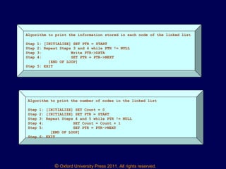 © Oxford University Press 2011. All rights reserved.
Algorithm to print the information stored in each node of the linked list
Step 1: [INITIALIZE] SET PTR = START
Step 2: Repeat Steps 3 and 4 while PTR != NULL
Step 3: Write PTR->DATA
Step 4: SET PTR = PTR->NEXT
[END OF LOOP]
Step 5: EXIT
Algorithm to print the number of nodes in the linked list
Step 1: [INITIALIZE] SET Count = 0
Step 2: [INITIALIZE] SET PTR = START
Step 3: Repeat Steps 4 and 5 while PTR != NULL
Step 4: SET Count = Count + 1
Step 5: SET PTR = PTR->NEXT
[END OF LOOP]
Step 6: EXIT
 