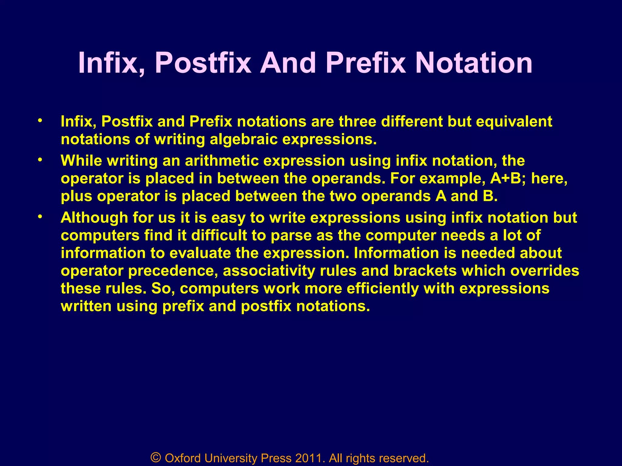 © Oxford University Press 2011. All rights reserved.
Infix, Postfix And Prefix Notation
• Infix, Postfix and Prefix notations are three different but equivalent
notations of writing algebraic expressions.
• While writing an arithmetic expression using infix notation, the
operator is placed in between the operands. For example, A+B; here,
plus operator is placed between the two operands A and B.
• Although for us it is easy to write expressions using infix notation but
computers find it difficult to parse as the computer needs a lot of
information to evaluate the expression. Information is needed about
operator precedence, associativity rules and brackets which overrides
these rules. So, computers work more efficiently with expressions
written using prefix and postfix notations.
 