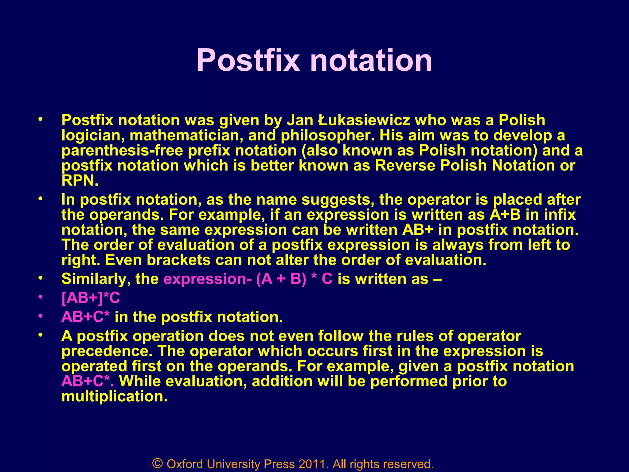 © Oxford University Press 2011. All rights reserved.
Postfix notation
• Postfix notation was given by Jan Łukasiewicz who was a Polish
logician, mathematician, and philosopher. His aim was to develop a
parenthesis-free prefix notation (also known as Polish notation) and a
postfix notation which is better known as Reverse Polish Notation or
RPN.
• In postfix notation, as the name suggests, the operator is placed after
the operands. For example, if an expression is written as A+B in infix
notation, the same expression can be written AB+ in postfix notation.
The order of evaluation of a postfix expression is always from left to
right. Even brackets can not alter the order of evaluation.
• Similarly, the expression- (A + B) * C is written as –
• [AB+]*C
• AB+C* in the postfix notation.
• A postfix operation does not even follow the rules of operator
precedence. The operator which occurs first in the expression is
operated first on the operands. For example, given a postfix notation
AB+C*. While evaluation, addition will be performed prior to
multiplication.
 