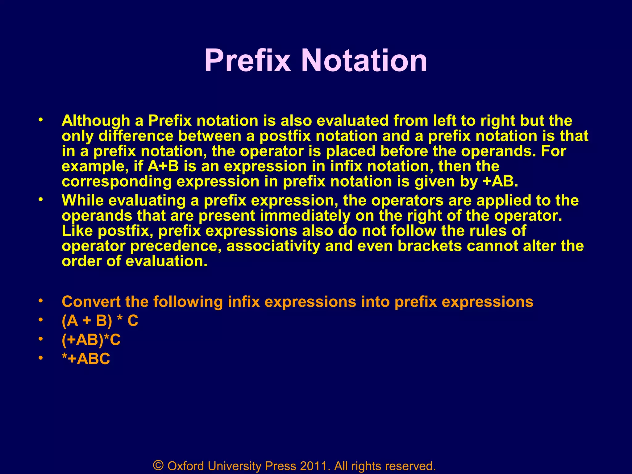 © Oxford University Press 2011. All rights reserved.
Prefix Notation
• Although a Prefix notation is also evaluated from left to right but the
only difference between a postfix notation and a prefix notation is that
in a prefix notation, the operator is placed before the operands. For
example, if A+B is an expression in infix notation, then the
corresponding expression in prefix notation is given by +AB.
• While evaluating a prefix expression, the operators are applied to the
operands that are present immediately on the right of the operator.
Like postfix, prefix expressions also do not follow the rules of
operator precedence, associativity and even brackets cannot alter the
order of evaluation.
• Convert the following infix expressions into prefix expressions
• (A + B) * C
• (+AB)*C
• *+ABC
 