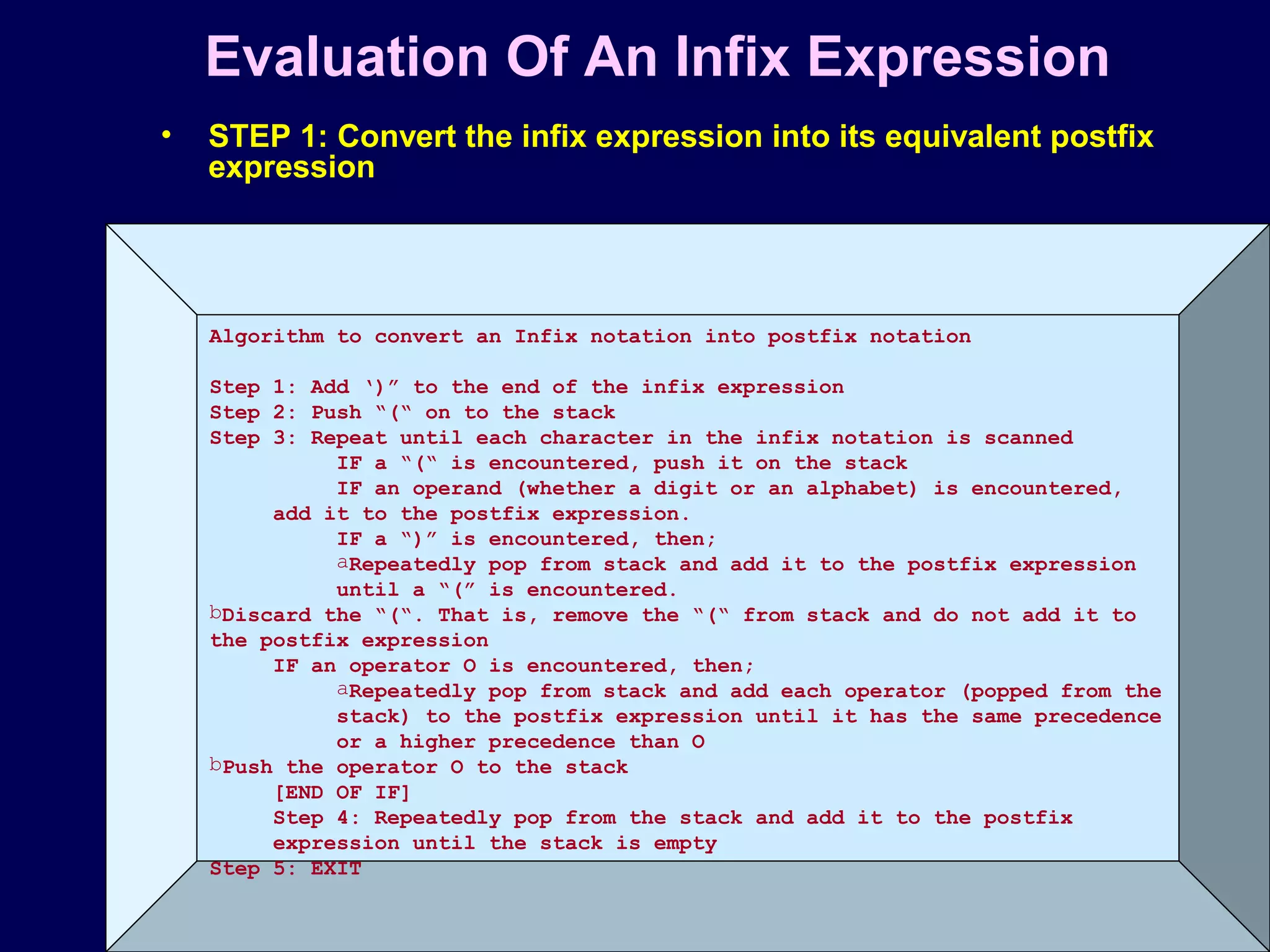 © Oxford University Press 2011. All rights reserved.
Evaluation Of An Infix Expression
• STEP 1: Convert the infix expression into its equivalent postfix
expression
Algorithm to convert an Infix notation into postfix notation
Step 1: Add ‘)” to the end of the infix expression
Step 2: Push “(“ on to the stack
Step 3: Repeat until each character in the infix notation is scanned
IF a “(“ is encountered, push it on the stack
IF an operand (whether a digit or an alphabet) is encountered,
add it to the postfix expression.
IF a “)” is encountered, then;
aRepeatedly pop from stack and add it to the postfix expression
until a “(” is encountered.
bDiscard the “(“. That is, remove the “(“ from stack and do not add it to
the postfix expression
IF an operator O is encountered, then;
aRepeatedly pop from stack and add each operator (popped from the
stack) to the postfix expression until it has the same precedence
or a higher precedence than O
bPush the operator O to the stack
[END OF IF]
Step 4: Repeatedly pop from the stack and add it to the postfix
expression until the stack is empty
Step 5: EXIT
 