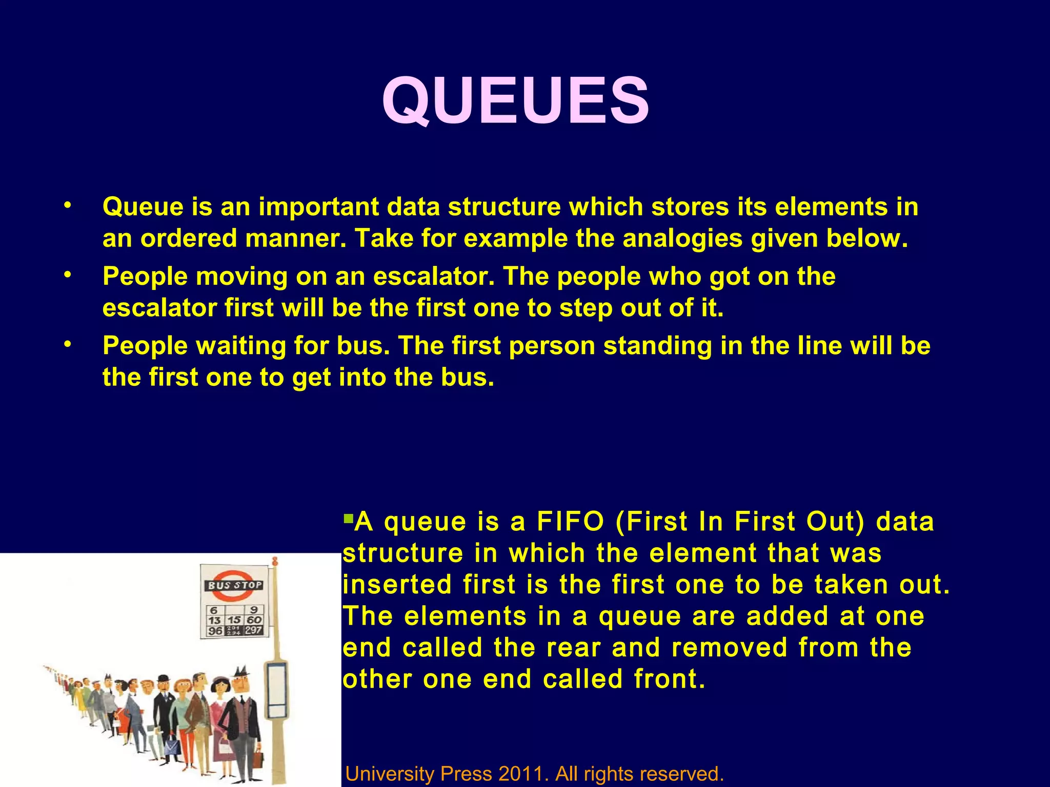 © Oxford University Press 2011. All rights reserved.
QUEUES
• Queue is an important data structure which stores its elements in
an ordered manner. Take for example the analogies given below.
• People moving on an escalator. The people who got on the
escalator first will be the first one to step out of it.
• People waiting for bus. The first person standing in the line will be
the first one to get into the bus.
A queue is a FIFO (First In First Out) data
structure in which the element that was
inserted first is the first one to be taken out.
The elements in a queue are added at one
end called the rear and removed from the
other one end called front.
 