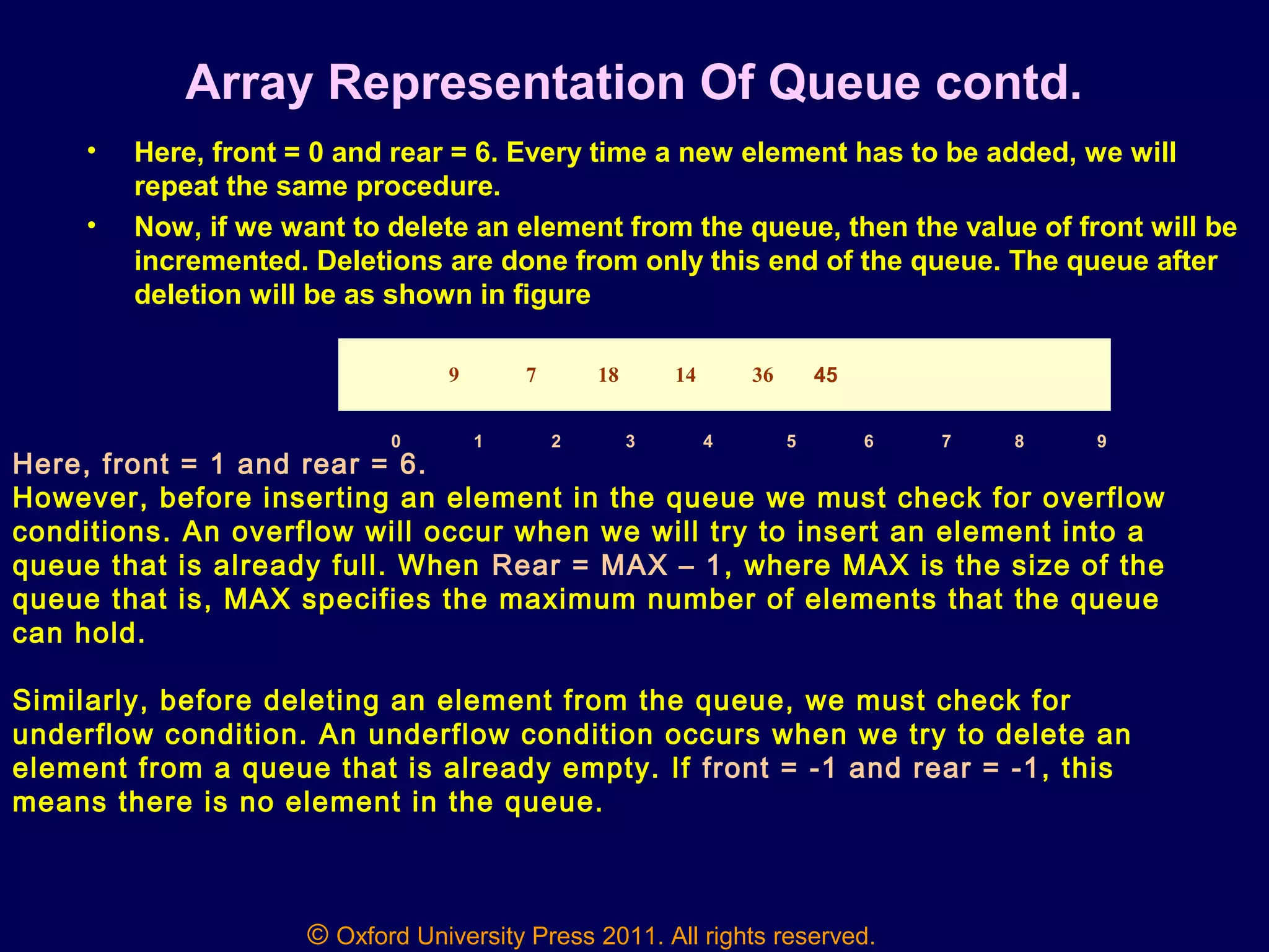© Oxford University Press 2011. All rights reserved.
Array Representation Of Queue contd.
• Here, front = 0 and rear = 6. Every time a new element has to be added, we will
repeat the same procedure.
• Now, if we want to delete an element from the queue, then the value of front will be
incremented. Deletions are done from only this end of the queue. The queue after
deletion will be as shown in figure
Here, front = 1 and rear = 6.
However, before inserting an element in the queue we must check for overflow
conditions. An overflow will occur when we will try to insert an element into a
queue that is already full. When Rear = MAX – 1, where MAX is the size of the
queue that is, MAX specifies the maximum number of elements that the queue
can hold.
Similarly, before deleting an element from the queue, we must check for
underflow condition. An underflow condition occurs when we try to delete an
element from a queue that is already empty. If front = -1 and rear = -1, this
means there is no element in the queue.
9 7 18 14 36 45
0 1 2 3 4 5 6 7 8 9
 