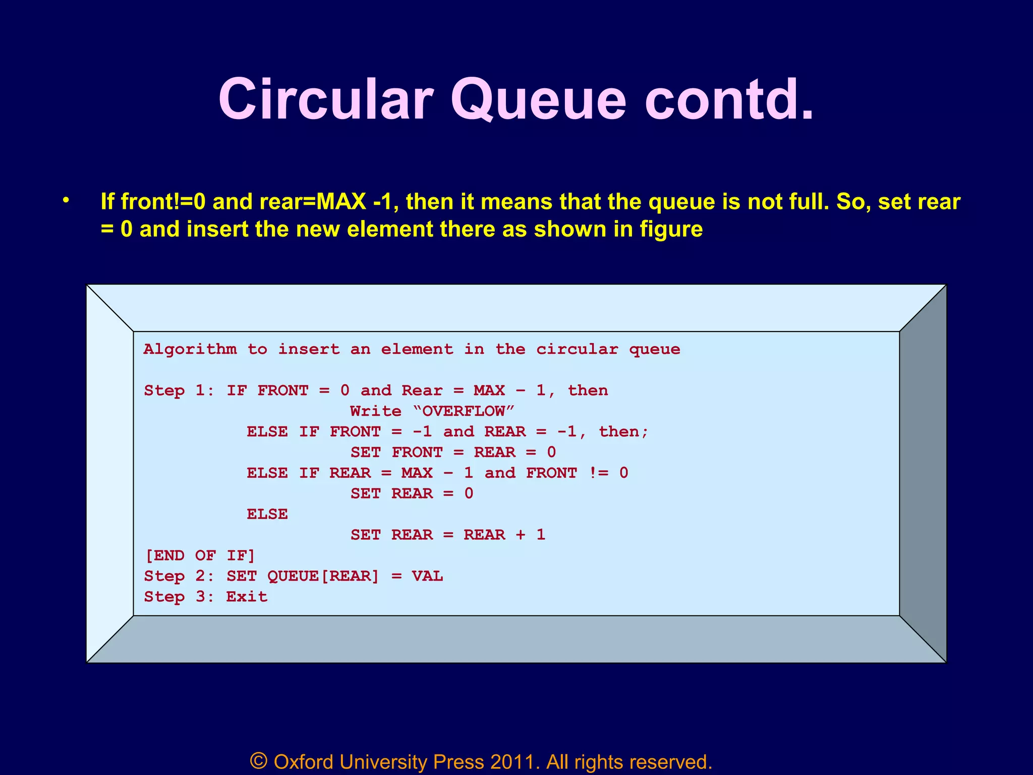 © Oxford University Press 2011. All rights reserved.
Circular Queue contd.
• If front!=0 and rear=MAX -1, then it means that the queue is not full. So, set rear
= 0 and insert the new element there as shown in figure
7 18 14 36 45 21 99 72
0 1 front = 2 3 4 5 6 7 8 rear = 9
Algorithm to insert an element in the circular queue
Step 1: IF FRONT = 0 and Rear = MAX – 1, then
Write “OVERFLOW”
ELSE IF FRONT = -1 and REAR = -1, then;
SET FRONT = REAR = 0
ELSE IF REAR = MAX – 1 and FRONT != 0
SET REAR = 0
ELSE
SET REAR = REAR + 1
[END OF IF]
Step 2: SET QUEUE[REAR] = VAL
Step 3: Exit
 