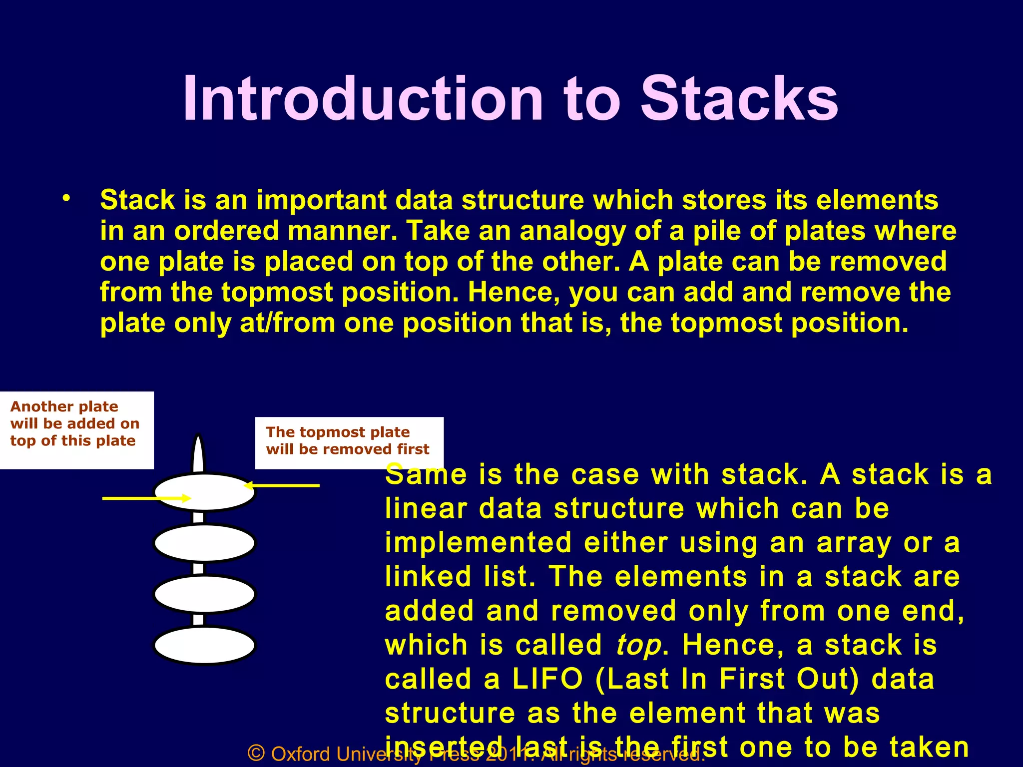 © Oxford University Press 2011. All rights reserved.
Introduction to Stacks
• Stack is an important data structure which stores its elements
in an ordered manner. Take an analogy of a pile of plates where
one plate is placed on top of the other. A plate can be removed
from the topmost position. Hence, you can add and remove the
plate only at/from one position that is, the topmost position.
The topmost plate
will be removed first
Another plate
will be added on
top of this plate
Same is the case with stack. A stack is a
linear data structure which can be
implemented either using an array or a
linked list. The elements in a stack are
added and removed only from one end,
which is called top. Hence, a stack is
called a LIFO (Last In First Out) data
structure as the element that was
inserted last is the first one to be taken
 