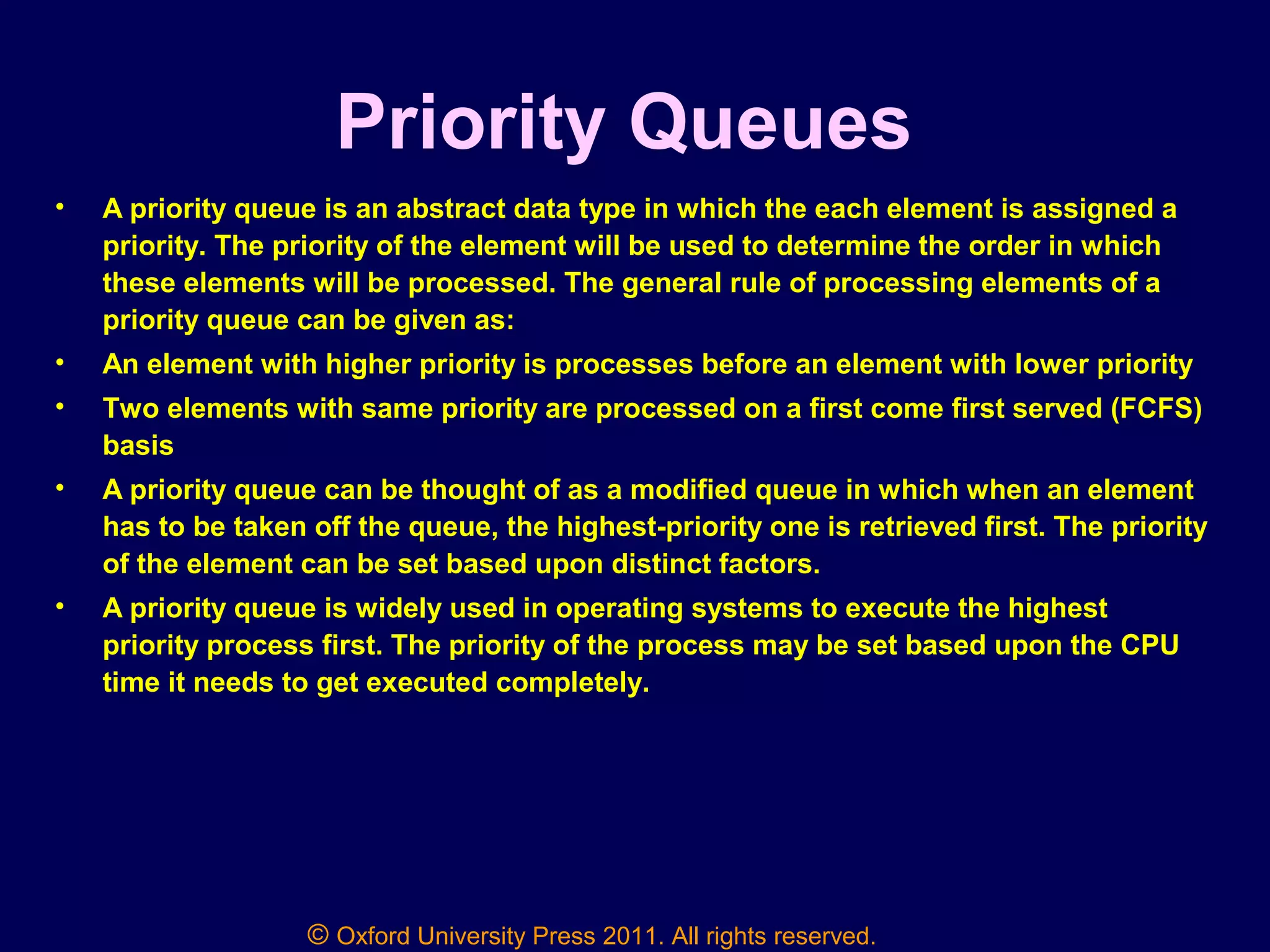 © Oxford University Press 2011. All rights reserved.
Priority Queues
• A priority queue is an abstract data type in which the each element is assigned a
priority. The priority of the element will be used to determine the order in which
these elements will be processed. The general rule of processing elements of a
priority queue can be given as:
• An element with higher priority is processes before an element with lower priority
• Two elements with same priority are processed on a first come first served (FCFS)
basis
• A priority queue can be thought of as a modified queue in which when an element
has to be taken off the queue, the highest-priority one is retrieved first. The priority
of the element can be set based upon distinct factors.
• A priority queue is widely used in operating systems to execute the highest
priority process first. The priority of the process may be set based upon the CPU
time it needs to get executed completely.
 