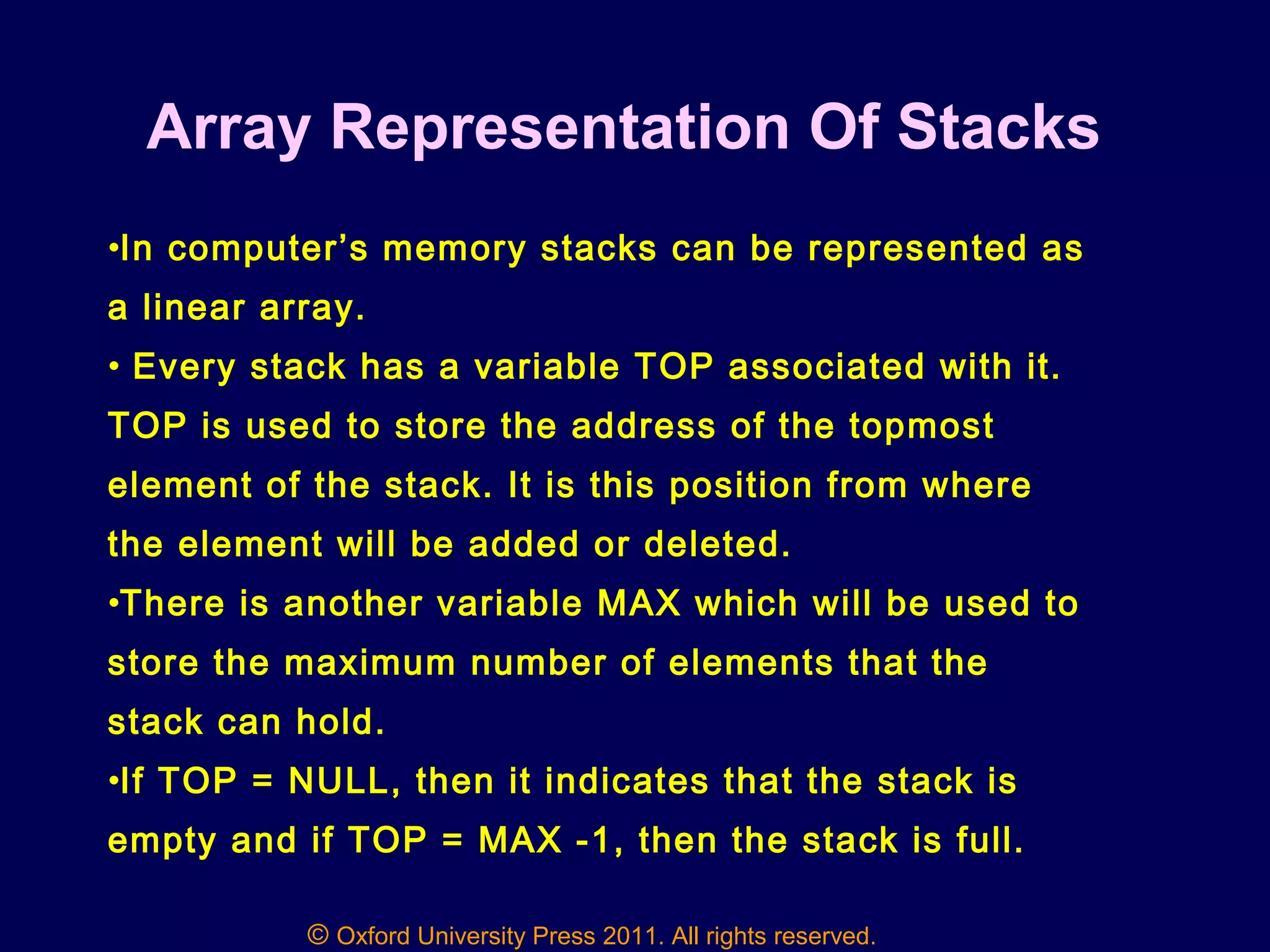 © Oxford University Press 2011. All rights reserved.
Array Representation Of Stacks
•In computer’s memory stacks can be represented as
a linear array.
• Every stack has a variable TOP associated with it.
TOP is used to store the address of the topmost
element of the stack. It is this position from where
the element will be added or deleted.
•There is another variable MAX which will be used to
store the maximum number of elements that the
stack can hold.
•If TOP = NULL, then it indicates that the stack is
empty and if TOP = MAX -1, then the stack is full.
 