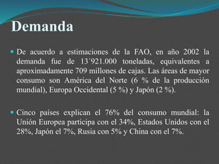 Demanda
 De acuerdo a estimaciones de la FAO, en año 2002 la
demanda fue de 13´921.000 toneladas, equivalentes a
aproximadamente 709 millones de cajas. Las áreas de mayor
consumo son América del Norte (6 % de la producción
mundial), Europa Occidental (5 %) y Japón (2 %).
 Cinco países explican el 76% del consumo mundial: la
Unión Europea participa con el 34%, Estados Unidos con el
28%, Japón el 7%, Rusia con 5% y China con el 7%.
 