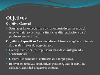 Objetivos
Objetivo General
 Satisfacer las expectativas de los exportadores creando el
reconocimiento de nuestra fruta y su diferenciación con el
producto convencional.
Objetivos Específicos Comercializar el banano orgánico a través
de canales justos de negociación.
 Crear y mantener una reputación basada en integridad y
confiabilidad.
 Desarrollar relaciones comerciales a largo plazo.
 Innovar en técnicas productivas para asegurar la máxima
calidad y cantidad a nuestros clientes.
 