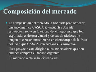 Composición del mercado
 La composición del mercado la hacienda productora de
banano orgánico CASCA se encuentra ubicada
estratégicamente en la ciudad de Milagro para que los
exportadores de esta ciudad y de sus alrededores no
tengan que pasar tanto tiempo en el embarque de la fruta
debido a que CASCA está cercana a la carretera.
Este proyecto está dirigido a los exportadores que son
quienes compran el banano orgánico.
El mercado meta se ha dividido en:
 
