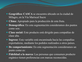  Geográfica: CASCA se encuentra ubicado en la ciudad de
Milagro, en la Vía Mariscal Sucre
 Clima: Apropiado para la producción de esta fruta.
 Demográfica: En esta segmentación consideramos dos puntos
como son:
 Clase social: Este producto está dirigido para compañías de
clase alta.
 Ingreso: Esta variable está encaminada hacia las compañías
exportadoras, mediante los pedidos realizados a otros países.
 De comportamiento: En esta segmentación consideramos un
punto como es:
 Fidelidad a la marca: Las personas que consumen producto
orgánico tienen preferencias con marcas reconocidas.
 