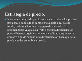 Estrategia de precio.
 Nuestra estrategia de precio consiste en reducir los precios
por debajo de los de la competencia, para que, de ese
modo, podamos bloquearla y ganarle mercado. Es
recomendable ya que esta fruta tiene una diferenciación
pues el banano orgánico tiene una cualidad muy especial
con otro tipo de banano esta diferenciación hace que se le
pueda vender en un buen precio.
 