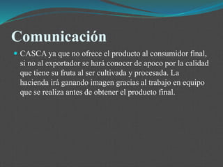 Comunicación
 CASCA ya que no ofrece el producto al consumidor final,
si no al exportador se hará conocer de apoco por la calidad
que tiene su fruta al ser cultivada y procesada. La
hacienda irá ganando imagen gracias al trabajo en equipo
que se realiza antes de obtener el producto final.
 