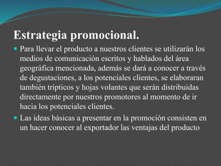 Estrategia promocional.
 Para llevar el producto a nuestros clientes se utilizarán los
medios de comunicación escritos y hablados del área
geográfica mencionada, además se dará a conocer a través
de degustaciones, a los potenciales clientes, se elaboraran
también trípticos y hojas volantes que serán distribuidas
directamente por nuestros promotores al momento de ir
hacia los potenciales clientes.
 Las ideas básicas a presentar en la promoción consisten en
un hacer conocer al exportador las ventajas del producto
 