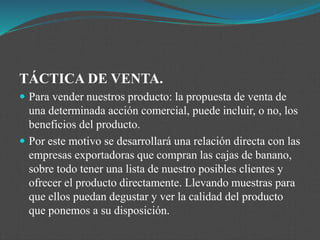 TÁCTICA DE VENTA.
 Para vender nuestros producto: la propuesta de venta de
una determinada acción comercial, puede incluir, o no, los
beneficios del producto.
 Por este motivo se desarrollará una relación directa con las
empresas exportadoras que compran las cajas de banano,
sobre todo tener una lista de nuestro posibles clientes y
ofrecer el producto directamente. Llevando muestras para
que ellos puedan degustar y ver la calidad del producto
que ponemos a su disposición.
 