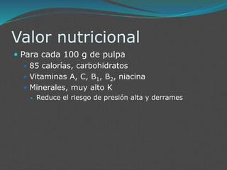 Valor nutricional
 Para cada 100 g de pulpa
 85 calorías, carbohidratos
 Vitaminas A, C, B1, B2, niacina
 Minerales, muy alto K
 Reduce el riesgo de presión alta y derrames
 