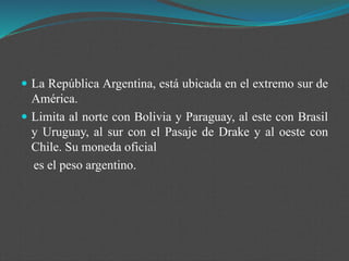  La República Argentina, está ubicada en el extremo sur de
América.
 Limita al norte con Bolivia y Paraguay, al este con Brasil
y Uruguay, al sur con el Pasaje de Drake y al oeste con
Chile. Su moneda oficial
es el peso argentino.
 