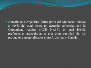  Actualmente Argentina forma parte del Mercosur, bloque
a través del cual posee un acuerdo comercial con la
Comunidad Andina (ACE No.56), el cual brinda
preferencias arancelarias a una gran cantidad de los
productos comercializados entre Argentina y Ecuador.
 
