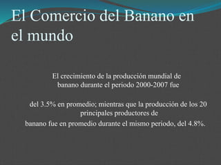 El Comercio del Banano en
el mundo
El crecimiento de la producción mundial de
banano durante el periodo 2000-2007 fue
del 3.5% en promedio; mientras que la producción de los 20
principales productores de
banano fue en promedio durante el mismo periodo, del 4.8%.
 