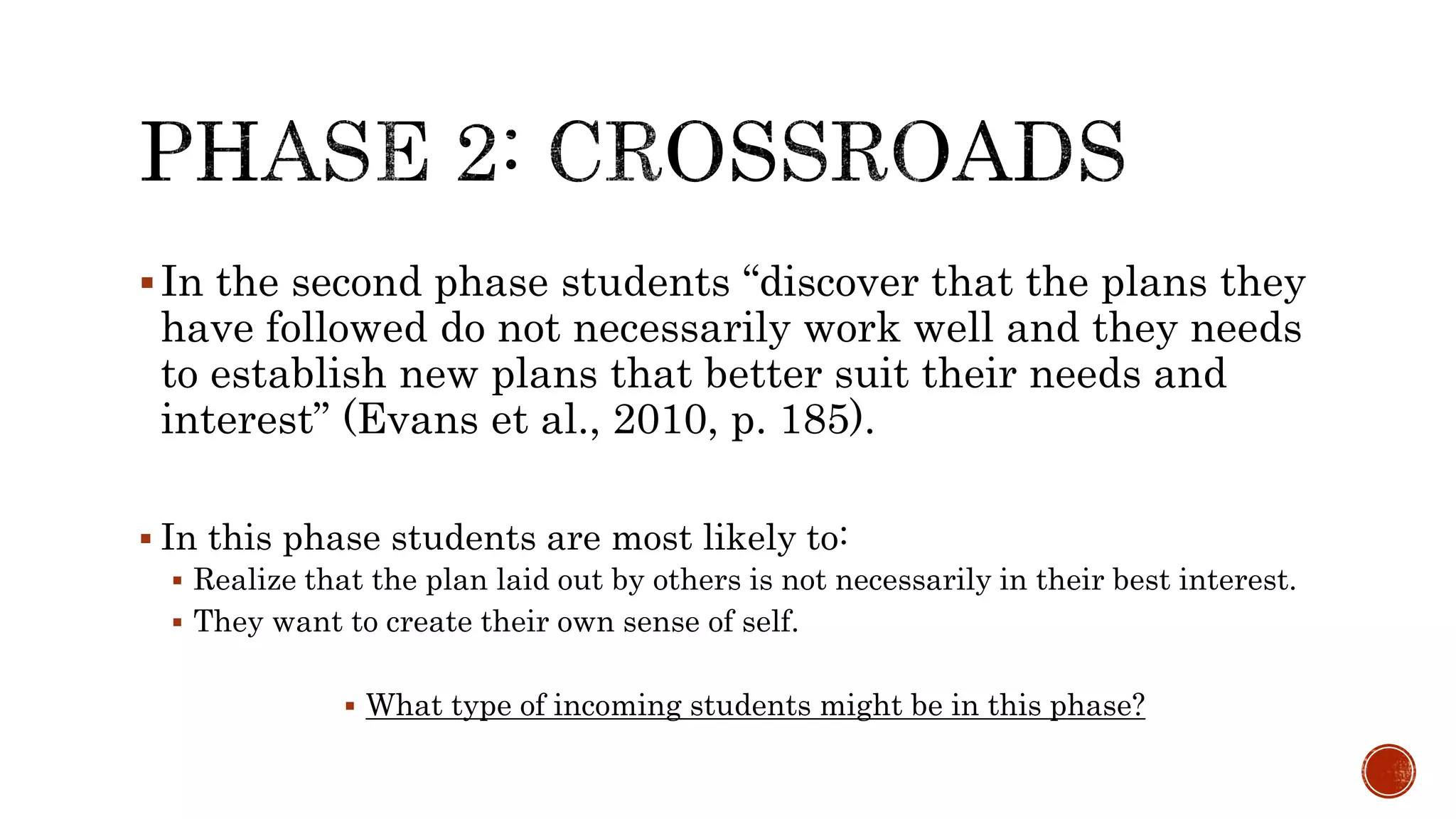 In the second phase students “discover that the plans they
have followed do not necessarily work well and they needs
to establish new plans that better suit their needs and
interest” (Evans et al., 2010, p. 185).
 In this phase students are most likely to:
 Realize that the plan laid out by others is not necessarily in their best interest.
 They want to create their own sense of self.
 What type of incoming students might be in this phase?
 
