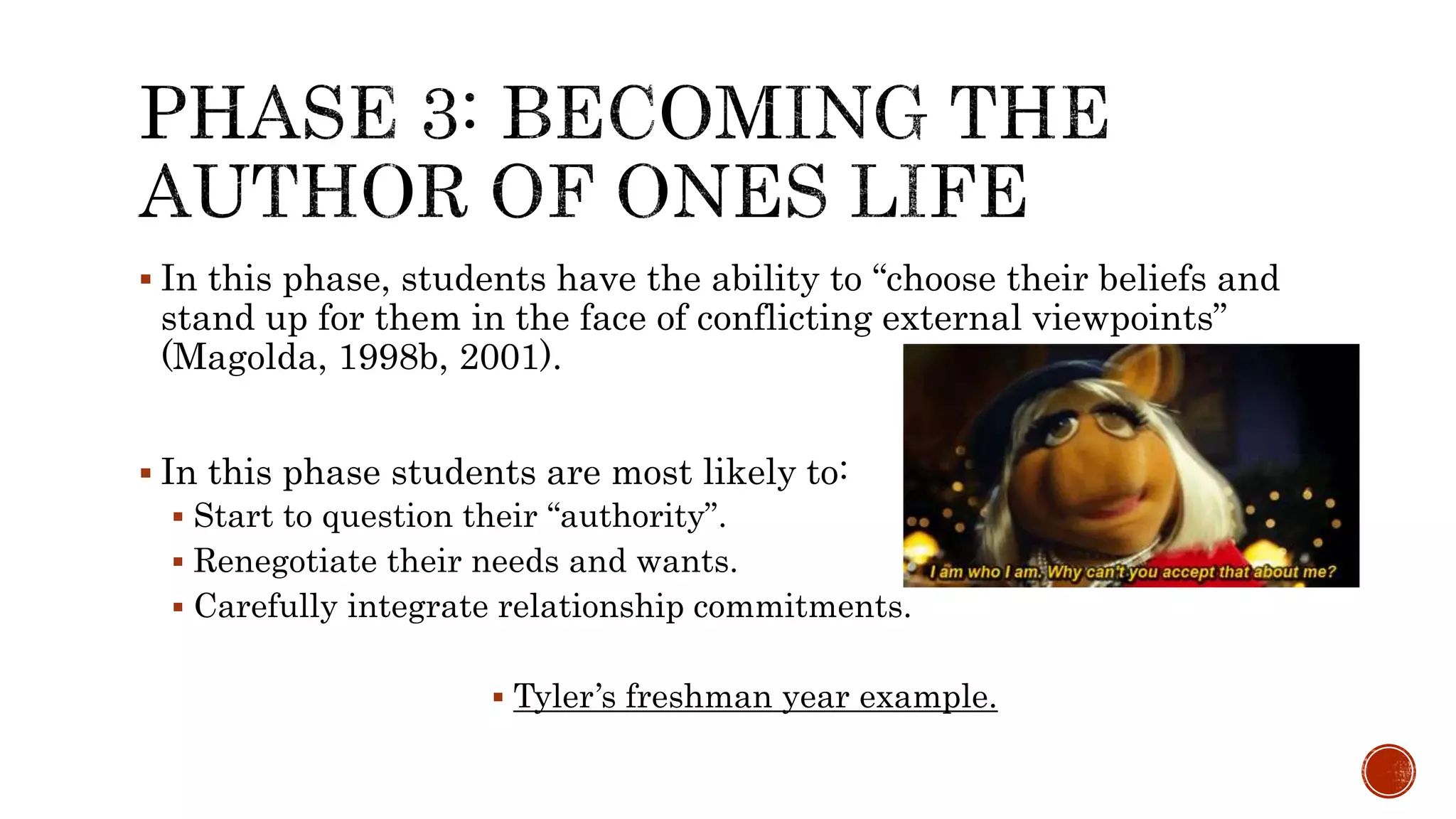  In this phase, students have the ability to “choose their beliefs and
stand up for them in the face of conflicting external viewpoints”
(Magolda, 1998b, 2001).
 In this phase students are most likely to:
 Start to question their “authority”.
 Renegotiate their needs and wants.
 Carefully integrate relationship commitments.
 Tyler’s freshman year example.
 