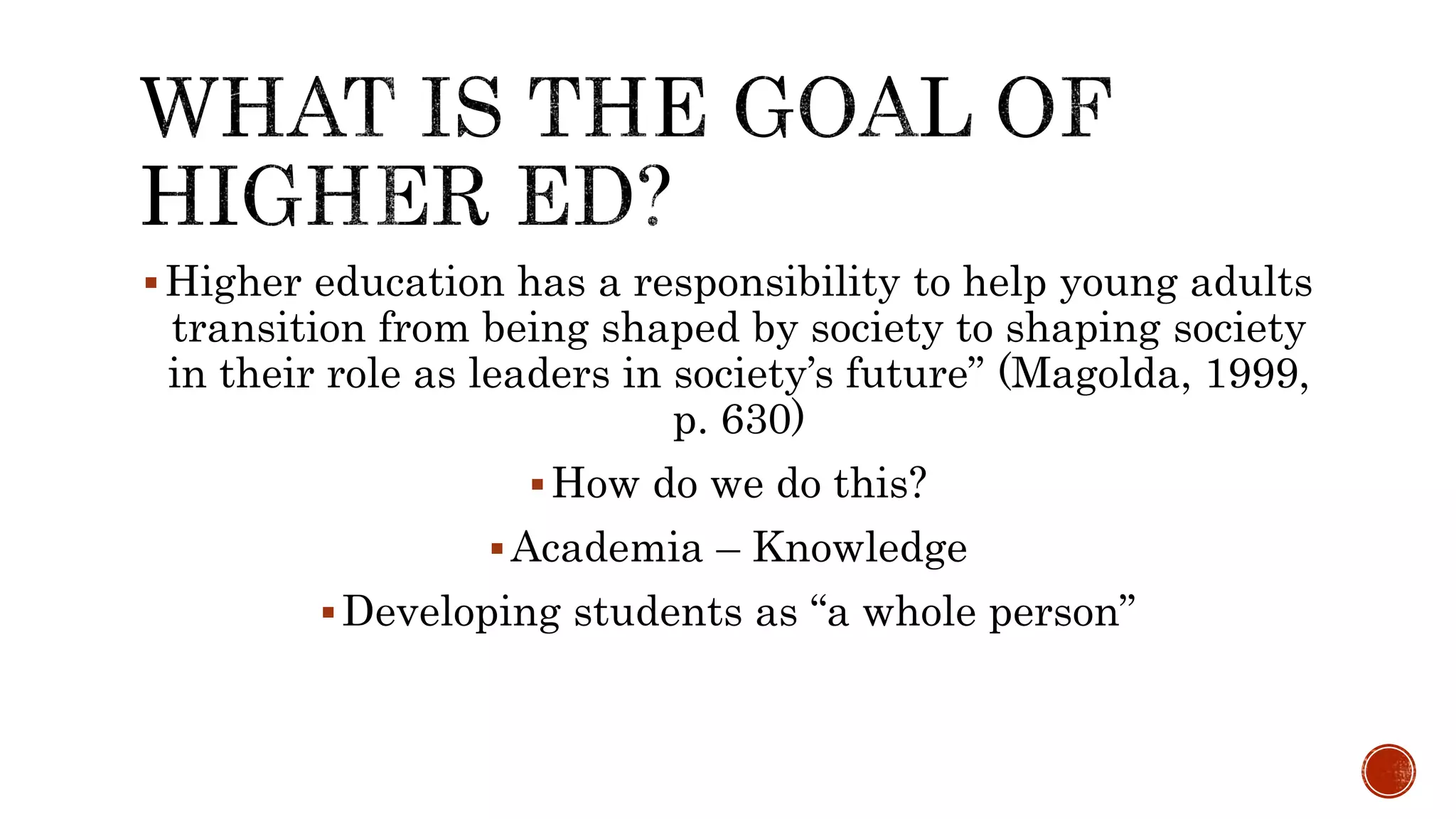 Higher education has a responsibility to help young adults
transition from being shaped by society to shaping society
in their role as leaders in society’s future” (Magolda, 1999,
p. 630)
How do we do this?
Academia – Knowledge
Developing students as “a whole person”
 