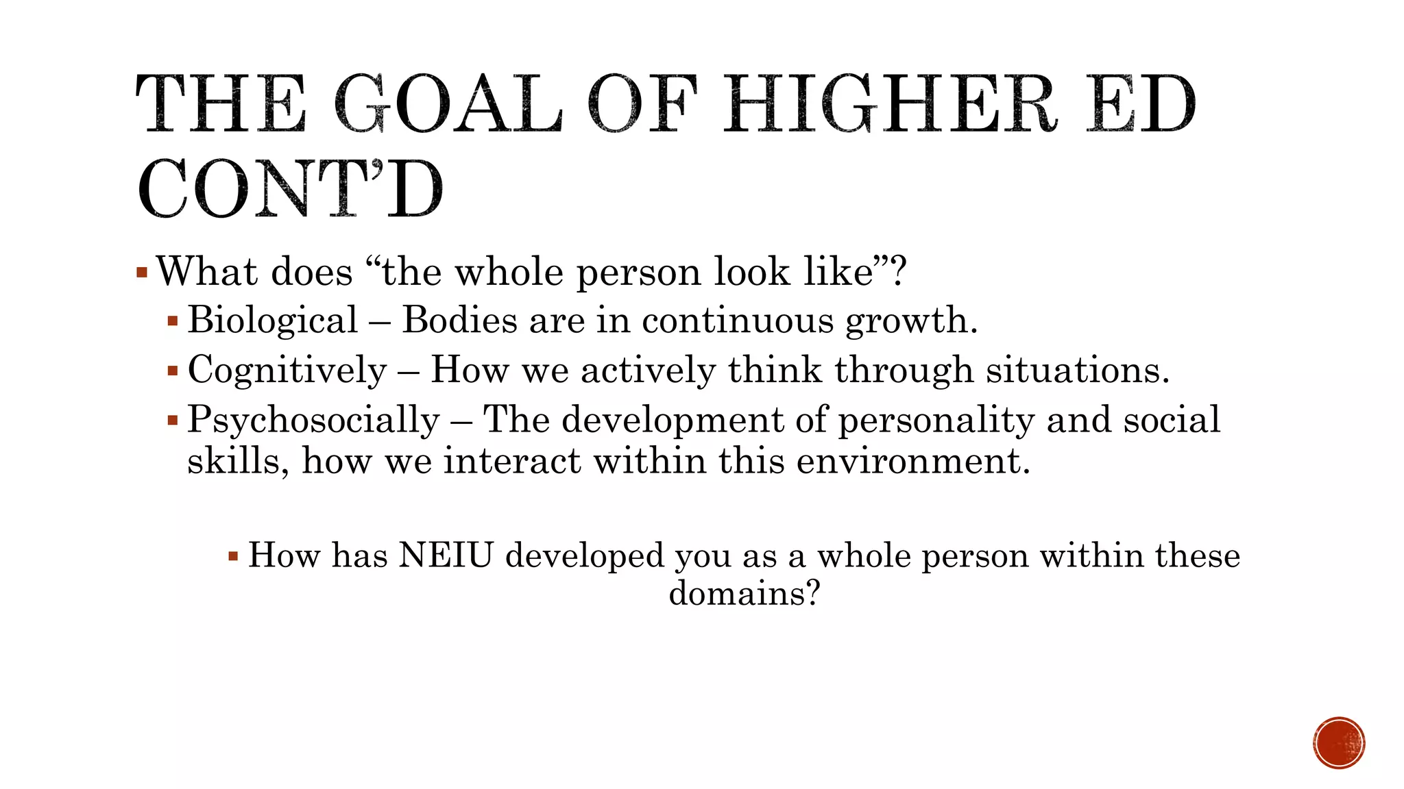 What does “the whole person look like”?
 Biological – Bodies are in continuous growth.
 Cognitively – How we actively think through situations.
 Psychosocially – The development of personality and social
skills, how we interact within this environment.
 How has NEIU developed you as a whole person within these
domains?
 