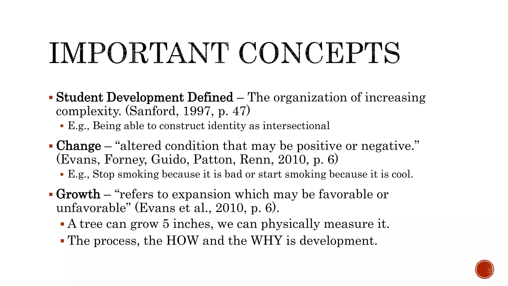  Student Development Defined – The organization of increasing
complexity. (Sanford, 1997, p. 47)
 E.g., Being able to construct identity as intersectional
 Change – “altered condition that may be positive or negative.”
(Evans, Forney, Guido, Patton, Renn, 2010, p. 6)
 E.g., Stop smoking because it is bad or start smoking because it is cool.
 Growth – “refers to expansion which may be favorable or
unfavorable” (Evans et al., 2010, p. 6).
 A tree can grow 5 inches, we can physically measure it.
 The process, the HOW and the WHY is development.
 