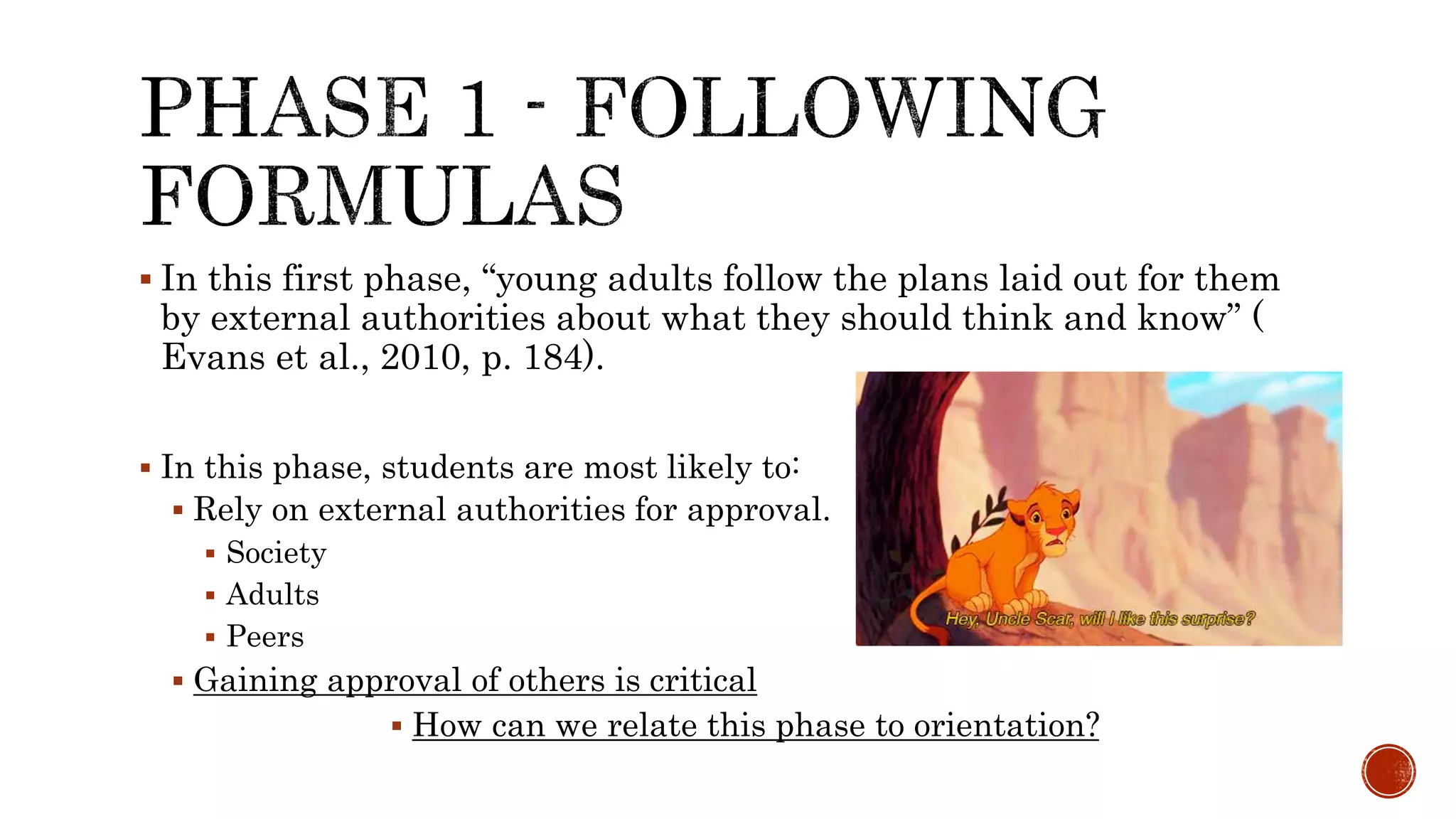  In this first phase, “young adults follow the plans laid out for them
by external authorities about what they should think and know” (
Evans et al., 2010, p. 184).
 In this phase, students are most likely to:
 Rely on external authorities for approval.
 Society
 Adults
 Peers
 Gaining approval of others is critical
 How can we relate this phase to orientation?
 
