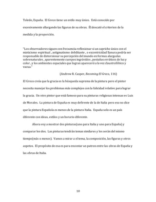 10
Toledo, España. El Greco tiene un estilo muy único. Está conocido por
excesivamente allargando las figuras de su obras. Él descató el criterion de la
medida y la proporción.
“Los observadores siguen con frecuencia reflexionar si un capricho único con el
misticismo espiritual , astigmatismo debilitante , o excentricidad llanura podría ser
responsable de distorsionar su percepción del mundo en formas alargadas
sobrenaturales , aparentemente cuerpos ingrávidos , pestañas erráticos de luz y
color , y los ambientes espaciales que logran aparecerá a la vez claustrofóbico y
vacua.”
(Andrew R. Casper, Becoming El Greco, 116)
El Greco creía que la gracia es la búsqueda suprema de la pintura pero el pintor
necesita manejar los problemas más complejos con la falicidad relative para lograr
la gracia. Un otro pintor que está famoso para su pinturas religiosas intensas es Luis
de Morales. La pintura de España es muy defirente de la de Italia pero eso no dice
que la pintura Española es menos de la pintura Italia. España solo es un país
diferente con ideas, estilos y un horario diferente.
Ahora voy a mostrar dos pinturas(uno para Italia y uno para España) y
comparar los dos. Las pinturas tendrán temas similares y los serán del mismo
tiempo(más o menos). Vamos a mirar a el tema, la composición, las figuras y otros
aspetos. El propósito de esa es para encontar un patron entre las obras de España y
las obras de Italia.
 