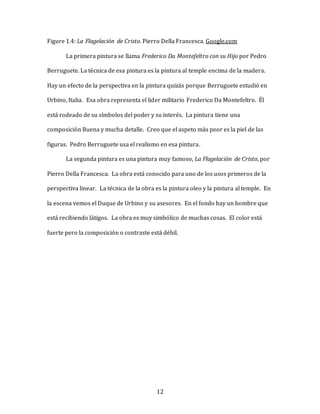 12
Figure 1.4: La Flagelación de Cristo. Pierro Della Francesca. Google.com
La primera pintura se llama Frederico Da Montefeltro con su Hijo por Pedro
Berruguete. La técnica de esa pintura es la pintura al temple encima de la madera.
Hay un efecto de la perspectiva en la pintura quizás porque Berruguete estudió en
Urbino, Italia. Esa obra representa el lider militario Frederico Da Montefeltro. Él
está rodeado de su símbolos del poder y su interés. La pintura tiene una
composición Buena y mucha detalle. Creo que el aspeto más peor es la piel de las
figuras. Pedro Berruguete usa el realismo en esa pintura.
La segunda pintura es una pintura muy famoso, La Flagelación de Cristo, por
Pierro Della Francesca. La obra está conocido para uno de los usos primeros de la
perspectiva linear. La técnica de la obra es la pintura oleo y la pintura al temple. En
la escena vemos el Duque de Urbino y su asesores. En el fondo hay un hombre que
está recibiendo látigos. La obra es muy simbólico de muchas cosas. El color está
fuerte pero la composición o contraste está débil.
 