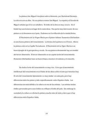 14
La pintura San Miguel triunfante sobre el demonio, por Bartolomé Bermejo.
La obra era en un altar. En esa pintura vemos San Miguel. La espada y el Escudo de
Miguel señalan que él es un caballero. El éstilo de la obra es muy oscuro. En el
fondo hay una textura en lugar de la naturaleza. Una parte muy interesante de esa
pintura es la fenomena en el peto. Podemos ver la reflección de la ciudad divina.
El Nacimiento de La Virgen María por el pintor italiano Domenico Ghirlandaio
es una buena pintura del renacimiento. La técnica de la pintura es el fresco. Ahora
la pintura está en La Capilla Tornabuoni. El Nacimiento de La Vigen María es un
buen ejemplo de la perspectiva y escala. En esa pintura obviamente hay un sentido
del tercer dimensión. El tercer dimensión es un aspeto tarde del renacimiento.
Domenico Ghirlandaio hace un buen trbajo a mostrar el realismo y el emoción.
Sin duda el arte del renacimiento es muy rico. Creo que el movimiento
intellectual del renacimiento era el finito de las ideas sobre el arte que tenemos hoy.
El arte del renacimiento tipicamente es muy similar en cada país, pero hay
diferencias entre los países y más especificamente entre España e Italia. Las
diferencias son más debido a la cultura en vez de las artistas. Las artistas tenían
éstilos personales pero esos éstilos no reflejan el éstilo del país. Sin embargo la
sociedad y la cultura se efectan la pintura mucho más de todo y claro que si hay
diferencias entre España e Italia.
 