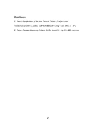 15
Obras Citadas:
1.) Vasari, Giorgio. Lives of the Most Eminent Painters, Sculptors, and
Architects(translation). Online Distributed Proofreading Team. 2005. p. 1-143
2.) Casper, Andrew. Becoming El Greco. Apollo, March 2014. p. 114-120. Impreso.
 
