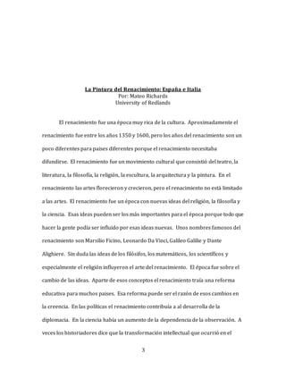 3
La Pintura del Renacimiento: España e Italia
Por: Mateo Richards
University of Redlands
El renacimiento fue una época muy rica de la cultura. Aproximadamente el
renacimiento fue entre los años 1350 y 1600, pero los años del renacimiento son un
poco diferentes para paises diferentes porque el renacimiento necesitaba
difundirse. El renacimiento fue un movimiento cultural que consistió del teatro, la
literatura, la filosofía, la religión, la escultura, la arquitectura y la pintura. En el
renacimiento las artes florecieron y crecieron, pero el renacimiento no está limitado
a las artes. El renacimiento fue un época con nuevas ideas del religión, la filosofía y
la ciencia. Esas ideas pueden ser los más importantes para el época porque todo que
hacer la gente podía ser influido por esas ideas nuevas. Unos nombres famosos del
renacimiento son Marsilio Ficino, Leonardo Da Vinci, Galileo Galilie y Dante
Alighiere. Sin duda las ideas de los filósifos, los matemáticos, los scientíficos y
especialmente el religión influyeron el arte del renacimiento. El época fue sobre el
cambio de las ideas. Aparte de esos conceptos el renacimiento traía una reforma
educativa para muchos paises. Esa reforma puede ser el razón de esos cambios en
la creencia. En las políticas el renacimiento contribuía a al desarrolla de la
diplomacia. En la ciencia había un aumento de la dependencia de la observación. A
veces los historiadores dice que la transformación intellectual que ocurrió en el
 