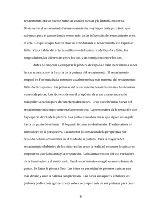 4
renacimiento era un puente entre las edades medias y la historia moderna.
Obviamente el renacimiento fue un movimiento muy importante para todo que
sabemos, pero el campo donde vemos más de las influencias del renacimiento es en
el arte. Dos paises que fueron ricos de arte durante el renacimiento son España e
Italia. Voy a hablar del arte(especificamente la pintura) de España e Italia; los
rasgos únicos, las diferencias entre los dos y las semejanzas entre los dos.
Antes de empezar a comparar la pintura de España e Italia necesitamos saber
las caracteristicas y la historia de la pintura del renacimiento. El renacimiento
empezó en Florencia Italia entonces usualmente hay más material del renacimiento
Italia do otros países. Las pinturas del renacimiento desarrolaron muchos técnicos
nuevos de pintar. Los técnicos tienen el propósito de crear una escena real o
manipular la escena para dar un efecto dramático. Creo que el técnico nuevo del
renacimiento más importante era la perspectiva. La perspectiva da la sensación que
hay espacio detrás de la pintura. Los pintores usaban lineas que siguen un ángula
hasta un punto de esfumar. El Segundo técnico es el esfumato. El esfumato es un
compañero de la perspectiva. Lo aumenta la sensación de la perspectiva por
creando neblina atmosférica en el fondo de la pintura. Para la mayoría del
renacimiento el objetivo de los pintores fue crear la realidad, entonces los pintores
empezaron usar la balanza y la proporción. La balanza consiste del uso verdadero
de la iluminacion y el sombreado. En el renacimiento emergió un nuevo forma de
pintar. Se llama la pintura óleo. Los óleos se permitían los pintores a pintar con
más detalle y usar la balanza con precisión. Los óleos son opacos, entonces los
pintores podían corregir errores y volver a components de sus pinturas para crear
 
