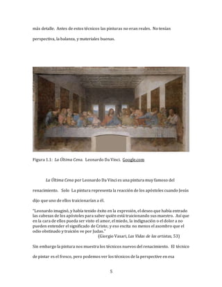5
más detalle. Antes de estos técnicos las pinturas no eran reales. No tenían
perspectiva, la balanza, y materiales buenas.
Figura 1.1: La Última Cena. Leonardo Da Vinci. Google.com
La Última Cena por Leonardo Da Vinci es una pintura muy famoso del
renacimiento. Solo La pintura representa la reacción de los apóstoles cuando Jesús
dijo que uno de ellos traicionarían a él.
“Leonardo imaginó, y había tenido éxito en la expresión, el deseo que había entrado
las cabezas de los apóstoles para saber quién está traicionando sus maestro. Así que
en la cara de ellos pueda ser visto el amor, el miedo, la indignación o el dolor a no
pueden entender el significado de Cristo; y eso excita no menos el asombro que el
odio obstinado y traición ve por Judas.”
(Giorgio Vasari, Las Vidas de las artistas, 53)
Sin embargo la pintura nos muestra los técnicos nuevos del renacimiento. El técnico
de pintar es el fresco, pero podemos ver los técnicos de la perspective en esa
 