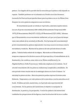 6
pintura. Los ángulos de los paredes dan la sensación que la pintura está viajando en
espacio. También podemos ver el esfumato en el fondo con el aire brumoso.
Leonardo Da Vinci usó la perspectiva linear para la primera vez en La Última Cena.
Después, los otros pintores empazaron usar eso técnico.
El renacimiento puede ser divida en 4 periodos, cada tiene aspetos únicos.
Los son; El proto renacimiento(1300-1400), El Renacimiento Temprano(1400-
1475), El Renacimiento Alto(1475-1525) y El Manierismo(1525-1600). Sabemos
que el Renacimiento era un movimiento intellectual, así que con el paso de tiempo
viene más emfasís de la sociedad y la filosofía. En el principo del renacimiento(el
proto-renacimiento) las pinturas tipicamente eran muy oscuros con temas como la
mortalidad y rendición. Muchas de las pinturas de este periodo tienen el estilo
gótico. Todavía había emfasís de la religion. Más tarde en el Renacimiento
temprano empezaron los técnicos nuevos de la perspectiva y el entendimiento de la
iluminación y las sombras, como visto en La Última cena(Davinci) y La
Flagelación(Pierro Della Francensca). Había más emphasis en el realismo. En el
arte del renacimiento alto las pinturas estaban muy complicados y detallados. En
este periodo vemos mucho más de la mitología clásica en el arte Cristiano. Se
introdujó la pintura al oleo. Ahora los pintores podían expresar la textura más
fielmente. Empezamos a ver más pinturas de la naturaleza o con la naturaleza en el
fondo. El último periodo, manierismo, es el periodo más experimental del
renacimiento. En las pinturas del manierismo el objetivo es manipular la
iluminación, la postura, y la perspectiva. A veces los pintores del manierismo
cambiaban las proporciones de las figuras, como la estructura de la cara o cuellos
 