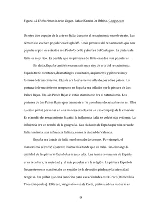 9
Figura 1.2 El Matrimonio de la Virgen. Rafael Sanzio Da Urbino. Google.com
Un otro tipo popular de la arte en Italia durante el renacimiento era el retrato. Los
retratos se vuelven popular en el siglo XV. Unos pintores del renacimiento que son
populares por los retratos son Paolo Uccello y Andrea del Castagno. La pintura de
Italia es muy rico. Es posible que los pintores de Italia eran los más populares.
Sin duda, España también era un país muy rico de arte del renacimiento.
España tiene escritores, dramaturges, escultores, arquitectos, y pinturas muy
fomoso del renacimiento. El país era fuertemente inlfuido por otros países. La
pintura del renacimiento temprano en España era influido por la pintura de Los
Países Bajos. En Los Países Bajos el estilo dominante era el naturalismo. Los
pintores de Los Países Bajos querían mostrar lo que el mundo actualmente es. Ellos
querían pintar personas en una manera exacta con un uso complejo de la emoción.
En el medio del renacimiento Español la influencia Italia se volvió más evidente. La
influencía era un resulto de la geografía. Las ciudades de España que son cerca de
Italia tenían la más influencia Italiana, como la ciudad de Valencia.
España era detrás de Italia en el sentido de tiempo. Por ejemplo, el
manierismo se volvió aparente mucho más tarde que en Italia. Sin embargo la
cualidad de las pinturas Españolas es muy alta. Los temas communes de España
eran la cultura, la sociedad, y el más popular era la religión. La pintura Española
frecuentemente manifestaba un sentido de la devoción piadosa y la intensidad
religiosa. Un pintor que está conocido para esas calidades es El Greco(Doménikos
Theotokópoulos). El Greco, originalmente de Creta, pintó su obras maduras en
 