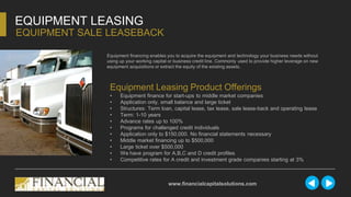 Equipment financing enables you to acquire the equipment and technology your business needs without
using up your working capital or business credit line. Commonly used to provide higher leverage on new
equipment acquisitions or extract the equity of the existing assets.
EQUIPMENT LEASING
EQUIPMENT SALE LEASEBACK
www.financialcapitalsolutions.com
Equipment Leasing Product Offerings
• Equipment finance for start-ups to middle market companies
• Application only, small balance and large ticket
• Structures: Term loan, capital lease, tax lease, sale lease-back and operating lease
• Term: 1-10 years
• Advance rates up to 100%
• Programs for challenged credit individuals
• Application only to $150,000. No financial statements necessary
• Middle market financing up to $500,000
• Large ticket over $500,000
• We have program for A,B,C and D credit profiles
• Competitive rates for A credit and investment grade companies starting at 3%
 